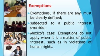 Exemptions
Exemptions, if there are any, must
be clearly defined;
subjected to a public interest
override;
Mexico’s case: Exemptions do not
apply when it is a matter of public
interest, such as in violations of
human rights.
 