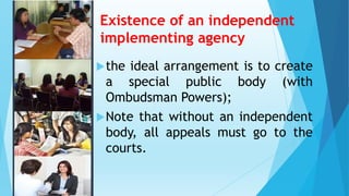 Existence of an independent
implementing agency
the ideal arrangement is to create
a special public body (with
Ombudsman Powers);
Note that without an independent
body, all appeals must go to the
courts.
 