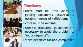 Timeliness
there must be little delay in
getting documents (essential to
establish means of validation);
costs must be minimal;
specific procedural guidelines are
necessary to avoid the problem of
"mute requests”;
strict penalties for non-compliance
 
