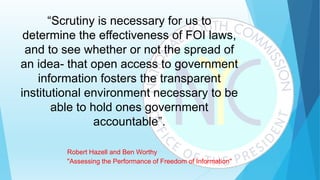 “Scrutiny is necessary for us to
determine the effectiveness of FOI laws,
and to see whether or not the spread of
an idea- that open access to government
information fosters the transparent
institutional environment necessary to be
able to hold ones government
accountable”.
Robert Hazell and Ben Worthy
"Assessing the Performance of Freedom of Information"
 