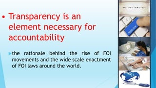 • Transparency is an
element necessary for
accountability
the rationale behind the rise of FOI
movements and the wide scale enactment
of FOI laws around the world.
 