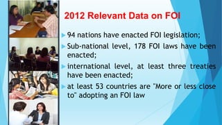 2012 Relevant Data on FOI
 94 nations have enacted FOI legislation;
 Sub-national level, 178 FOI laws have been
enacted;
 international level, at least three treaties
have been enacted;
 at least 53 countries are "More or less close
to" adopting an FOI law
 