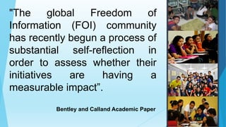 "The global Freedom of
Information (FOI) community
has recently begun a process of
substantial self-reflection in
order to assess whether their
initiatives are having a
measurable impact”.
Bentley and Calland Academic Paper
 