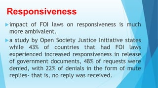 Responsiveness
impact of FOI laws on responsiveness is much
more ambivalent.
a study by Open Society Justice Initiative states
while 43% of countries that had FOI laws
experienced increased responsiveness in release
of government documents, 48% of requests were
denied, with 22% of denials in the form of mute
replies- that is, no reply was received.
 