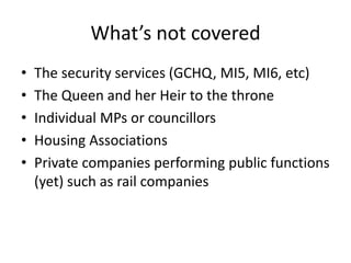 What’s not covered
• The security services (GCHQ, MI5, MI6, etc)
• The Queen and her Heir to the throne
• Individual MPs or councillors
• Housing Associations
• Private companies performing public functions
(yet) such as rail companies
 