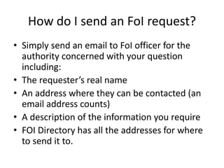 How do I send an FoI request?
• Simply send an email to FoI officer for the
authority concerned with your question
including:
• The requester’s real name
• An address where they can be contacted (an
email address counts)
• A description of the information you require
• FOI Directory has all the addresses for where
to send it to.
 