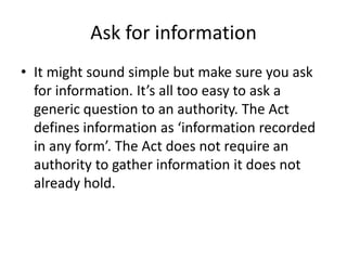 Ask for information
• It might sound simple but make sure you ask
for information. It’s all too easy to ask a
generic question to an authority. The Act
defines information as ‘information recorded
in any form’. The Act does not require an
authority to gather information it does not
already hold.
 