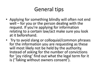 General tips
• Applying for something blindly will often not end
well – for you or the person dealing with the
request. If you’re applying for information
relating to a certain law/act make sure you look
at it beforehand.
• Try to avoid slang or colloquial/common phrases
for the information you are requesting as these
will most likely not be held by the authority.
Instead of asking for the number of convictions
for ‘joy riding’ find out what the legal term for it
is (‘Taking without owners consent’).
 