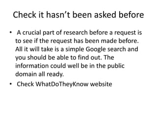Check it hasn’t been asked before
• A crucial part of research before a request is
to see if the request has been made before.
All it will take is a simple Google search and
you should be able to find out. The
information could well be in the public
domain all ready.
• Check WhatDoTheyKnow website
 
