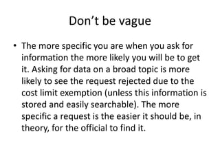 Don’t be vague
• The more specific you are when you ask for
information the more likely you will be to get
it. Asking for data on a broad topic is more
likely to see the request rejected due to the
cost limit exemption (unless this information is
stored and easily searchable). The more
specific a request is the easier it should be, in
theory, for the official to find it.
 