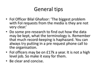 General tips
• FoI Officer Bilal Ghafoor: ‘The biggest problem
with FoI requests from the media is they are not
very clear.’
• Do some pre-research to find out how the data
may be kept, what the terminology is. Remember
that much record-keeping is haphazard. You can
always try putting in a pre request phone call to
the organisation.
• FoI officers may be on £17k a year. It is not a high
level job. So make it easy for them.
• Be clear and concise.
 