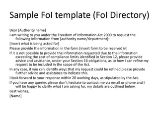 Sample FoI template (FoI Directory)
Dear [Authority name]
I am writing to you under the Freedom of Information Act 2000 to request the
following information from [authority name/department]:
[Insert what is being asked for]
Please provide the information in the form [insert form to be received in]
If it is not possible to provide the information requested due to the information
exceeding the cost of compliance limits identified in Section 12, please provide
advice and assistance, under your Section 16 obligations, as to how I can refine my
request to be included in the scope of the Act.
In any case, if you can identify ways that my request could be refined please provide
further advice and assistance to indicate this.
I look forward to your response within 20 working days, as stipulated by the Act.
If you have any queries please don’t hesitate to contact me via email or phone and I
will be happy to clarify what I am asking for, my details are outlined below.
Best wishes,
[Name]
 