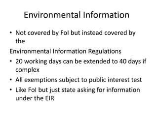 Environmental Information
• Not covered by FoI but instead covered by
the
Environmental Information Regulations
• 20 working days can be extended to 40 days if
complex
• All exemptions subject to public interest test
• Like FoI but just state asking for information
under the EIR
 