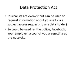 Data Protection Act
• Journalists are exempt but can be used to
request information about yourself via a
subject access request (to any data holder)
• So could be used re: the police, Facebook,
your employer, a council you are getting up
the nose of…
 