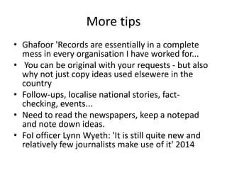 More tips
• Ghafoor 'Records are essentially in a complete
mess in every organisation I have worked for...
• You can be original with your requests - but also
why not just copy ideas used elsewere in the
country
• Follow-ups, localise national stories, fact-
checking, events...
• Need to read the newspapers, keep a notepad
and note down ideas.
• FoI officer Lynn Wyeth: 'It is still quite new and
relatively few journalists make use of it' 2014
 