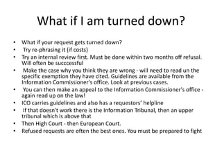 What if I am turned down?
• What if your request gets turned down?
• Try re-phrasing it (if costs)
• Try an internal review first. Must be done within two months off refusal.
Will often be succcessful
• Make the case why you think they are wrong - will need to read un the
specific exemption they have cited. Guidelines are available from the
Information Commissioner's office. Look at previous cases.
• You can then make an appeal to the Information Commissioner's office -
again read up on the law!
• ICO carries guidelines and also has a requestors’ helpline
• If that doesn't work there is the Information Tribunal, then an upper
tribunal which is above that
• Then High Court - then European Court.
• Refused requests are often the best ones. You must be prepared to fight
 