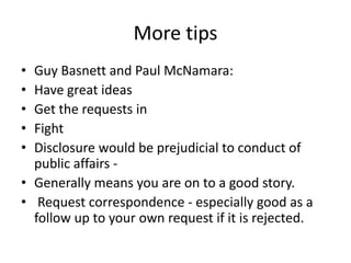 More tips
• Guy Basnett and Paul McNamara:
• Have great ideas
• Get the requests in
• Fight
• Disclosure would be prejudicial to conduct of
public affairs -
• Generally means you are on to a good story.
• Request correspondence - especially good as a
follow up to your own request if it is rejected.
 