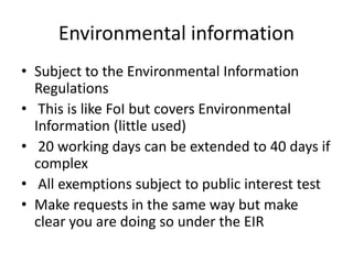 Environmental information
• Subject to the Environmental Information
Regulations
• This is like FoI but covers Environmental
Information (little used)
• 20 working days can be extended to 40 days if
complex
• All exemptions subject to public interest test
• Make requests in the same way but make
clear you are doing so under the EIR
 