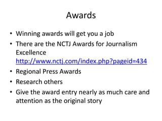 Awards
• Winning awards will get you a job
• There are the NCTJ Awards for Journalism
Excellence
http://www.nctj.com/index.php?pageid=434
• Regional Press Awards
• Research others
• Give the award entry nearly as much care and
attention as the original story
 