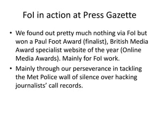 FoI in action at Press Gazette
• We found out pretty much nothing via FoI but
won a Paul Foot Award (finalist), British Media
Award specialist website of the year (Online
Media Awards). Mainly for FoI work.
• Mainly through our perseverance in tackling
the Met Police wall of silence over hacking
journalists’ call records.
 