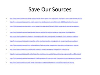 Save Our Sources
• http://www.pressgazette.co.uk/more-25-police-forces-refuse-reveal-uses-ripa-against-journalists-–-nine-citing-national-security
• http://www.pressgazette.co.uk/met-unable-search-ripa-database-word-journalist-reveals-300000-applications-five-years
• http://www.pressgazette.co.uk/police-forces-reveal-internal-emails-why-they-refused-answer-press-gazette-ripa-questions
•
• http://www.pressgazette.co.uk/acpo-scuppered-press-gazette-foi-requests-police-use-ripa-issuing-blanket-guidance
•
http://www.pressgazette.co.uk/vexatious-annoying-and-disruptive-press-gazette-barred-met-asking-more-ripa-questions
• http://www.pressgazette.co.uk/metropolitan-police-vexatious-rejection-press-gazette-foi-was-prompted-acpo-guidance
• http://www.pressgazette.co.uk/met-police-explains-why-it-somewhat-disappointing-journalists-continue-submit-fois-ripa
• http://www.pressgazette.co.uk/content/met-police-just-arent-us-we-are-not-going-let-ripa-questions-lie
• http://www.pressgazette.co.uk/26-police-forces-bar-vexatious-press-gazette-foi-questions-ripa-acpo-considers-public-interest
• http://www.pressgazette.co.uk/press-gazette-challenges-police-foi-rejections-over-ripa-public-interest-transparency-issue-can
• http://www.pressgazette.co.uk/met-admits-not-vexatious-ask-details-how-force-accessed-journalists-call-records
 