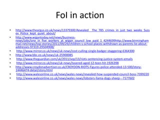 FoI in action
• http://www.theargus.co.uk/news/13379300.Revealed__The_785_crimes_in_just_two_weeks_Suss
ex_Police_kept_quiet_about/
• http://www.wigantoday.net/news/business-
news/jobs/one_in_five_workers_at_wigan_council_low_paid_1_4244699http://www.birmingham
mail.net/news/top-stories/2011/09/29/children-s-school-places-withdrawn-as-parents-lie-about-
addresses-97319-29504908/
• http://www.mirror.co.uk/news/uk-news/cost-culling-single-badger-staggering-6364300
• http://www.bbc.co.uk/news/uk-25900085
• http://www.theguardian.com/uk/2011/sep/13/riots-sentencing-justice-system-emails
• http://www.mirror.co.uk/news/uk-news/tasered-aged-12-teen-hit-1926398
• http://www.croydonadvertiser.co.uk/CROYDON-RIOTS-Figures-police-attended-13-500/story-
14446474-detail/story.html
• http://www.walesonline.co.uk/news/wales-news/revealed-how-suspended-council-boss-7399220
• http://www.walesonline.co.uk/news/wales-news/lobsters-llama-dogs-sheep---7177602
 