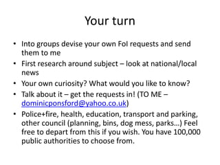 Your turn
• Into groups devise your own FoI requests and send
them to me
• First research around subject – look at national/local
news
• Your own curiosity? What would you like to know?
• Talk about it – get the requests in! (TO ME –
dominicponsford@yahoo.co.uk)
• Police+fire, health, education, transport and parking,
other council (planning, bins, dog mess, parks…) Feel
free to depart from this if you wish. You have 100,000
public authorities to choose from.
 