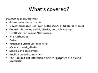 What’s covered?
100,000 public authorities
• Government departments
• Government agencies (such as the DVLA, or UK Border Force)
• Councils (including parish, district, borough, county)
• Health Authorities (all NHS bodies)
• Fire Authorities
• Police
• Police and Crime Commissioner
• Museums and galleries
• Schools and academies
• Publicly owned companies
• The BBC (but not information held for purposes of arts and
journalism)
 