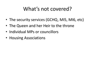 What’s not covered?
• The security services (GCHQ, MI5, MI6, etc)
• The Queen and her Heir to the throne
• Individual MPs or councillors
• Housing Associations
 