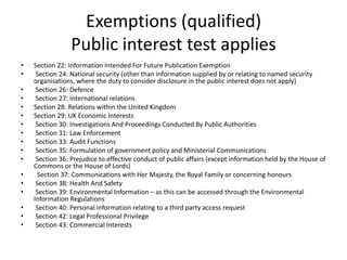 Exemptions (qualified)
Public interest test applies
• Section 22: Information Intended For Future Publication Exemption
• Section 24: National security (other than information supplied by or relating to named security
organisations, where the duty to consider disclosure in the public interest does not apply)
• Section 26: Defence
• Section 27: International relations
• Section 28: Relations within the United Kingdom
• Section 29: UK Economic Interests
• Section 30: Investigations And Proceedings Conducted By Public Authorities
• Section 31: Law Enforcement
• Section 33: Audit Functions
• Section 35: Formulation of government policy and Ministerial Communications
• Section 36: Prejudice to effective conduct of public affairs (except information held by the House of
Commons or the House of Lords)
• Section 37: Communications with Her Majesty, the Royal Family or concerning honours
• Section 38: Health And Safety
• Section 39: Environmental Information – as this can be accessed through the Environmental
Information Regulations
• Section 40: Personal information relating to a third party access request
• Section 42: Legal Professional Privilege
• Section 43: Commercial Interests
 