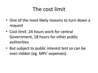 The cost limit
• One of the most likely reasons to turn down a
request
• Cost limit: 24 hours work for central
Government, 18 hours for other public
authorities
• But subject to public interest test so can be
over-ridden (eg. MPs’ expenses)
 