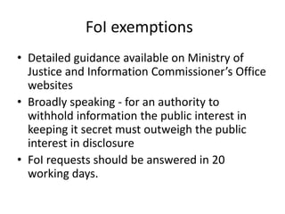 FoI exemptions
• Detailed guidance available on Ministry of
Justice and Information Commissioner’s Office
websites
• Broadly speaking - for an authority to
withhold information the public interest in
keeping it secret must outweigh the public
interest in disclosure
• FoI requests should be answered in 20
working days.
 