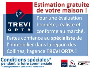 Pour une évaluation
                    honnête, réaliste et
                    conforme au marché,
     Faîtes confiance au spécialiste de
     l’immobilier dans la région des
     Collines, l’agence TREVI ORTA !

*Renseignements et conditions à notre stand
 