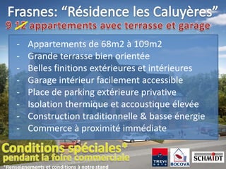 -    Appartements de 68m2 à 109m2
     -    Grande terrasse bien orientée
     -    Belles finitions extérieures et intérieures
     -    Garage intérieur facilement accessible
     -    Place de parking extérieure privative
     -    Isolation thermique et accoustique élevée
     -    Construction traditionnelle & basse énergie
     -    Commerce à proximité immédiate


*Renseignements et conditions à notre stand
 