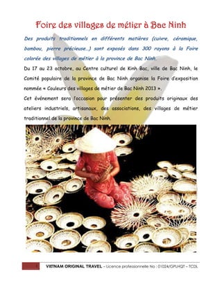 Foire des villages de métier à Bac Ninh
Des produits traditionnels en différents matières (cuivre, céramique,
bambou, pierre précieuse…) sont exposés dans 300 rayons à la Foire
colorée des villages de métier à la province de Bac Ninh.
Du 17 au 23 octobre, au Centre culturel de Kinh Bac, ville de Bac Ninh, le
Comité populaire de la province de Bac Ninh organise la Foire d’exposition
nommée « Couleurs des villages de métier de Bac Ninh 2013 ».
Cet événement sera l’occasion pour présenter des produits originaux des
ateliers industriels, artisanaux, des associations, des villages de métier
traditionnel de la province de Bac Ninh.

1

VIETNAM ORIGINAL TRAVEL – Licence professionnelle No : 01024/GPLHQT – TCDL

 