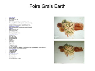 Foire Grais Earth
• Foire grais soil
• 400 ml water
• 30 gr Murray river salt
• 250 gr foire
• When making soil,, make sure the water is warm
• Then place the foire into the liquidizer , add water slowly
• Add use the pulse on machine other wise it will split
• Add salt at the end to balance the flavour of the foire
• Macadamia nut powder
• 400gr macadamia nut= grind in coffee grinder to powder
• Pop corn
• 400gr quinoa pop corn
• 200 gr foire grais fat
• 15 gr Sarawak pepper
• Til crispy and golden brown
• Ginger bread sphere
• 900 gr honey
• 22 gr Pain d pice
• 4 in no lemon zest
• 4 in no orange zest
• 15 eggs
• 180 gr sugar
• 550 gr flour
• 75 gr yeast
• 500 ml water
• 7 gr glucose textura
• 0.5 tea sp xantana
• Simmer the bread and the water to get consommé add honey and spice, strain. Blend into
dis-phere mixture, drop on a alginate water
• 15 gr Chicken skin
• 1 gr red beet cress
• 1 gr chervil cress
• 1gr Affila cress
• Chocolate fleur de cao
• 30 gr Fleur de cao
• 10 ml pear oil
• 20ml luadato oil
• 2ml orange blossom vinegar
•
 