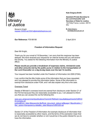 Benjamin Knight
request-193523-ee15541e@whatdotheyknow.com
Kate Gregory-Smith
Assistant Private Secretary to
the Lord Chancellor and
Secretary of State for Justice,
102 Petty France, London, SW1H
9AJ
E: Kate.Gregory-
Smith@justice.gsi.gov.uk
Our Reference: FOI 88106 2 April 2014
Freedom of Information Request
Dear Mr Knight,
Thank you for your email of 19 December, I am sorry that this response has been
delayed. We have received your request for an internal review and you will receive
this shortly. You asked for the following information from the Ministry of Justice
(MoJ):
Please would you provide a breakdown of expenses claims, ministerial costs
and other amounts met by the public purse in relation to the transportation of
the Lord Chancellor on a day-to-day basis over the last 12 months.
Your request has been handled under the Freedom of Information Act 2000 (FOIA).
I can confirm that the MoJ holds some of the information that you have requested,
and I am pleased to provide this information below. Some of the information is
exempt from disclosure under FOIA, and I will also explain why this is the case.
Overseas Travel
Details of Minister’s overseas travel are exempt from disclosure under Section 21 of
the FOI Act because they are reasonably accessible to you. I am pleased to inform
you that you can access this via the following link:
www.gov.uk/government/publications?commit=Refresh+results&departments%5B%5
D=ministry-of-
justice&from_date=&keywords=&official_document_status=all&page=1&publication_f
ilter_option=transparency-data&to_date=&topics%5B%5D=all
Section 21 of the Freedom of Information Act exempts disclosure of information that
is reasonably accessible by other means, and the terms of the exemption mean that
we do not have to consider whether or not it would be in the public interest for you to
have the information.
 