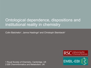 Ontological dependence, dispositions and institutional reality in chemistry Colin Batchelor 1 , Janna Hastings 2  and Christoph Steinbeck 2   1 Royal Society of Chemistry, Cambridge, UK 2 EBI Cheminformatics and Metabolism, UK 