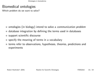 Ontologies in biomedicine


Biomedical ontologies
Which problem do we want to solve?




     ontologies (in biology) intend to solve a communication problem
     database integration by deﬁning the terms used in databases
     support scientiﬁc discourse
     specify the meaning of terms in a vocabulary
     terms refer to observations, hypotheses, theories, predictions and
     experiments




    Robert Hoehndorf (EBI)              Realism for Scientiﬁc Ontologies   FOIS2010   10 / 34
 