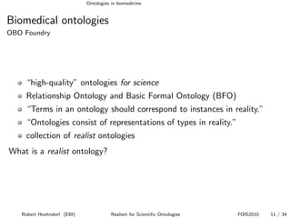 Ontologies in biomedicine


Biomedical ontologies
OBO Foundry




    “high-quality” ontologies for science
    Relationship Ontology and Basic Formal Ontology (BFO)
    “Terms in an ontology should correspond to instances in reality.”
    “Ontologies consist of representations of types in reality.”
    collection of realist ontologies
What is a realist ontology?




   Robert Hoehndorf (EBI)              Realism for Scientiﬁc Ontologies   FOIS2010   11 / 34
 