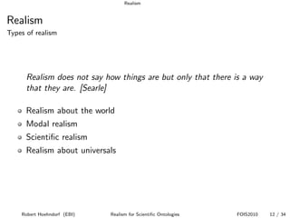 Realism


Realism
Types of realism




      Realism does not say how things are but only that there is a way
      that they are. [Searle]

      Realism about the world
      Modal realism
      Scientiﬁc realism
      Realism about universals




    Robert Hoehndorf (EBI)   Realism for Scientiﬁc Ontologies   FOIS2010   12 / 34
 