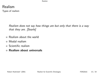 Realism


Realism
Types of realism




      Realism does not say how things are but only that there is a way
      that they are. [Searle]

      Realism about the world
      Modal realism
      Scientiﬁc realism
      Realism about universals




    Robert Hoehndorf (EBI)   Realism for Scientiﬁc Ontologies   FOIS2010   13 / 34
 