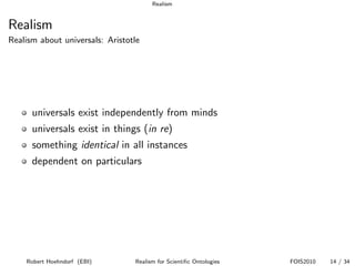 Realism


Realism
Realism about universals: Aristotle




      universals exist independently from minds
      universals exist in things (in re)
      something identical in all instances
      dependent on particulars




    Robert Hoehndorf (EBI)       Realism for Scientiﬁc Ontologies   FOIS2010   14 / 34
 