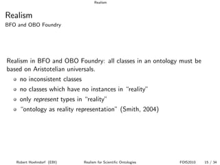 Realism


Realism
BFO and OBO Foundry




Realism in BFO and OBO Foundry: all classes in an ontology must be
based on Aristotelian universals.
    no inconsistent classes
    no classes which have no instances in “reality”
    only represent types in “reality”
    “ontology as reality representation” (Smith, 2004)




   Robert Hoehndorf (EBI)     Realism for Scientiﬁc Ontologies   FOIS2010   15 / 34
 