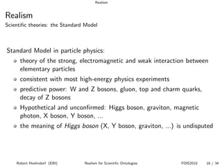 Realism


Realism
Scientiﬁc theories: the Standard Model



Standard Model in particle physics:
      theory of the strong, electromagnetic and weak interaction between
      elementary particles
      consistent with most high-energy physics experiments
      predictive power: W and Z bosons, gluon, top and charm quarks,
      decay of Z bosons
      Hypothetical and unconﬁrmed: Higgs boson, graviton, magnetic
      photon, X boson, Y boson, ...
      the meaning of Higgs boson (X, Y boson, graviton, ...) is undisputed




    Robert Hoehndorf (EBI)      Realism for Scientiﬁc Ontologies   FOIS2010   16 / 34
 