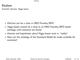 Realism


Realism
Scientiﬁc theories: Higgs boson




      Electron can be a class in OBO Foundry/BFO
      Higgs boson cannot be a class in an OBO Foundry/BFO based
      ontology until instances are found
      theories and hypotheses about Higgs boson exist in “reality”
      How can the ontology of the Standard Model be made available for
      scientists?




    Robert Hoehndorf (EBI)        Realism for Scientiﬁc Ontologies   FOIS2010   17 / 34
 