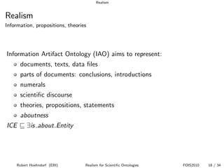 Realism


Realism
Information, propositions, theories




Information Artifact Ontology (IAO) aims to represent:
      documents, texts, data ﬁles
      parts of documents: conclusions, introductions
      numerals
      scientiﬁc discourse
      theories, propositions, statements
      aboutness
ICE      ∃is about.Entity




    Robert Hoehndorf (EBI)        Realism for Scientiﬁc Ontologies   FOIS2010   18 / 34
 