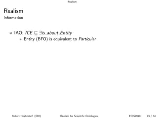 Realism


Realism
Information


      IAO: ICE          ∃is about.Entity
              Entity (BFO) is equivalent to Particular




    Robert Hoehndorf (EBI)        Realism for Scientiﬁc Ontologies   FOIS2010   19 / 34
 