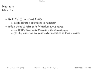 Realism


Realism
Information


      IAO: ICE          ∃is about.Entity
              Entity (BFO) is equivalent to Particular
      reify classes to refer to information about types
              use BFO’s Generically Dependent Continuant class
              (BFO’s) universals are generically dependent on their instances




    Robert Hoehndorf (EBI)        Realism for Scientiﬁc Ontologies      FOIS2010   19 / 34
 