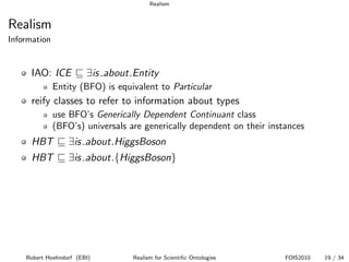 Realism


Realism
Information


      IAO: ICE          ∃is about.Entity
              Entity (BFO) is equivalent to Particular
      reify classes to refer to information about types
              use BFO’s Generically Dependent Continuant class
              (BFO’s) universals are generically dependent on their instances
      HBT         ∃is about.HiggsBoson
      HBT         ∃is about.{HiggsBoson}




    Robert Hoehndorf (EBI)        Realism for Scientiﬁc Ontologies      FOIS2010   19 / 34
 